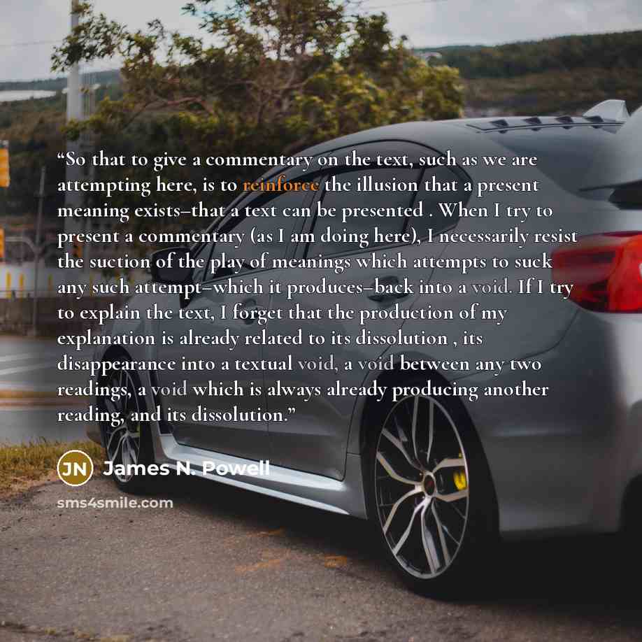 “So that to give a commentary on the text, such as we are attempting here, is to reinforce the illusion that a present meaning exists–that a text can be presented . When I try to present a commentary (as I am doing here), I necessarily resist the suction of the play of meanings which attempts to…” quote by James N. Powell