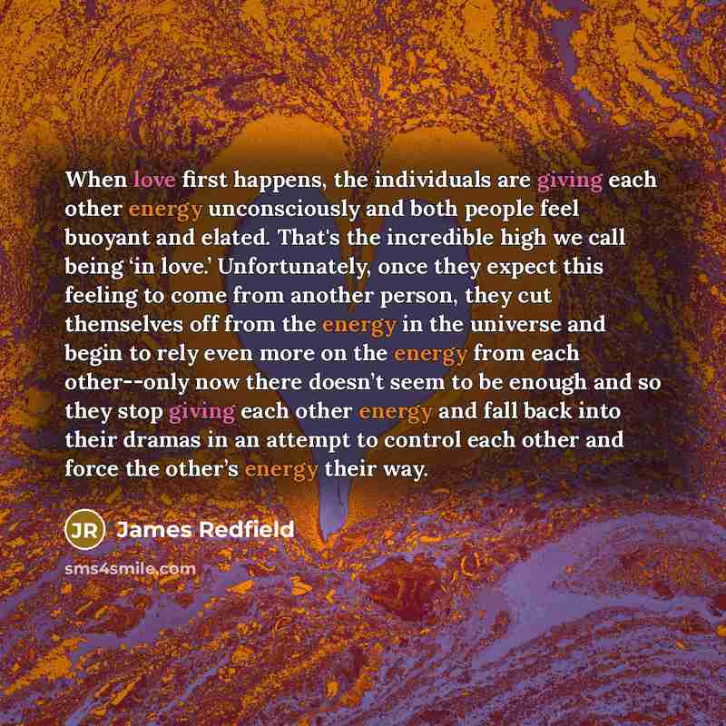 “When love first happens, the individuals are giving each other energy unconsciously and both people feel buoyant and elated. That's the incredible high we call being ‘in love.’ Unfortunately, once they expect this feeling to come from another person, they cut themselves off from the energy in the…” quote by James Redfield