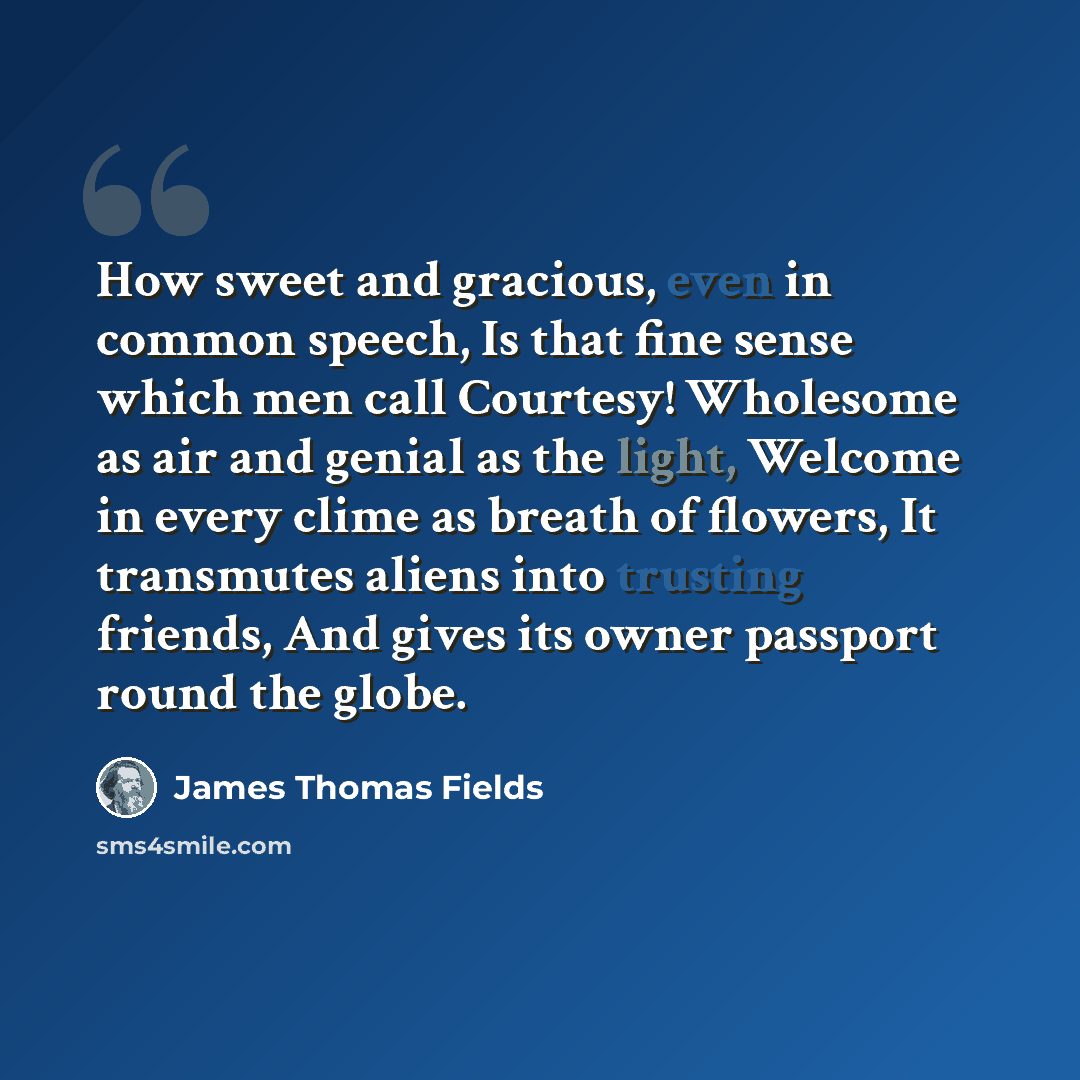 “How sweet and gracious, even in common speech, Is that fine sense which men call Courtesy! Wholesome as air and genial as the light, Welcome in every clime as breath of flowers, It transmutes aliens into trusting friends, And gives its owner passport round the globe.” quote by James Thomas Fields