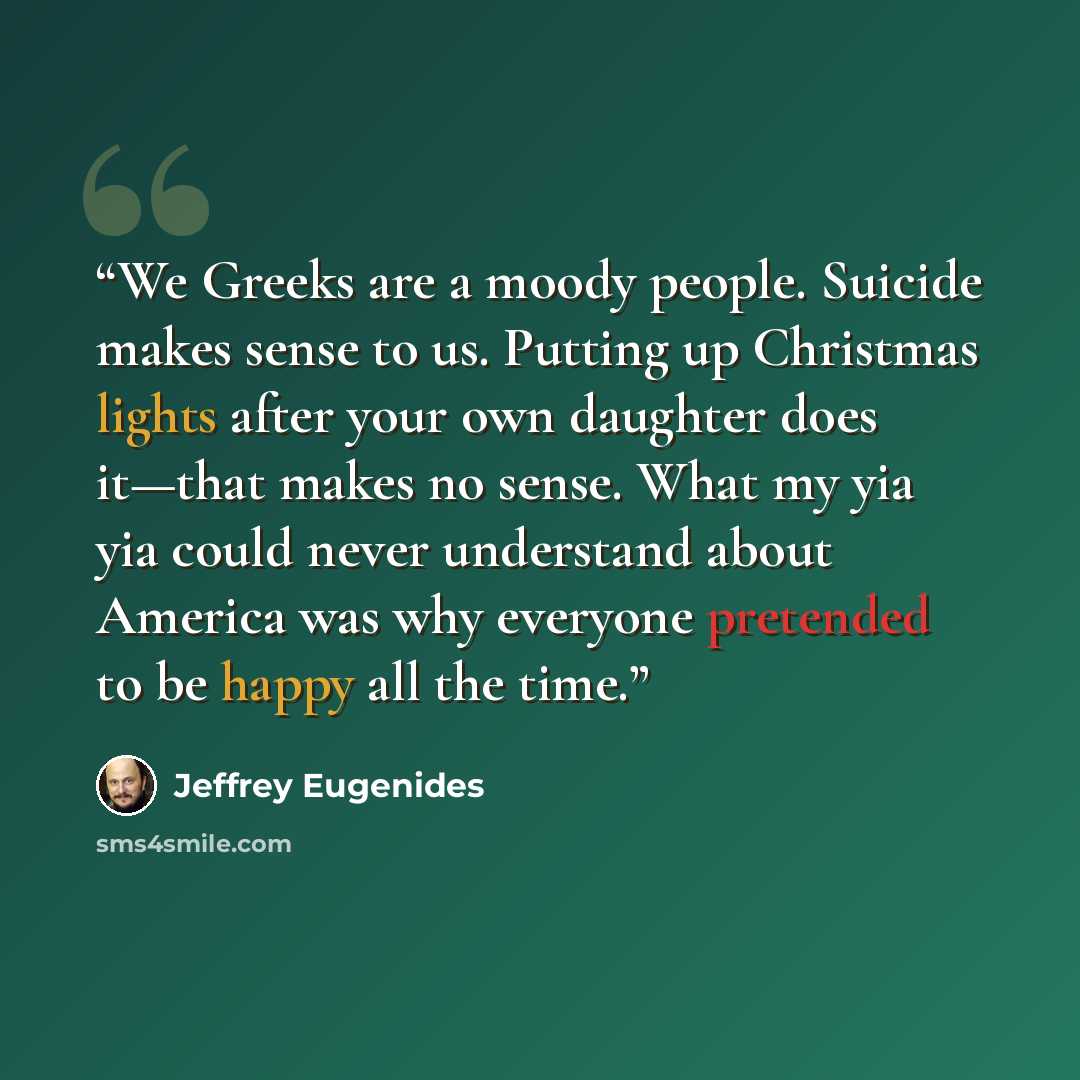 “We Greeks are a moody people. Suicide makes sense to us. Putting up Christmas lights after your own daughter does it—that makes no sense. What my yia yia could never understand about America was why everyone pretended to be happy all the time.” quote by Jeffrey Eugenides