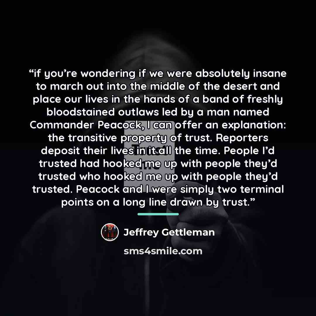 “if you’re wondering if we were absolutely insane to march out into the middle of the desert and place our lives in the hands of a band of freshly bloodstained outlaws led by a man named Commander Peacock, I can offer an explanation: the transitive property of trust. Reporters deposit their lives…” quote by Jeffrey Gettleman