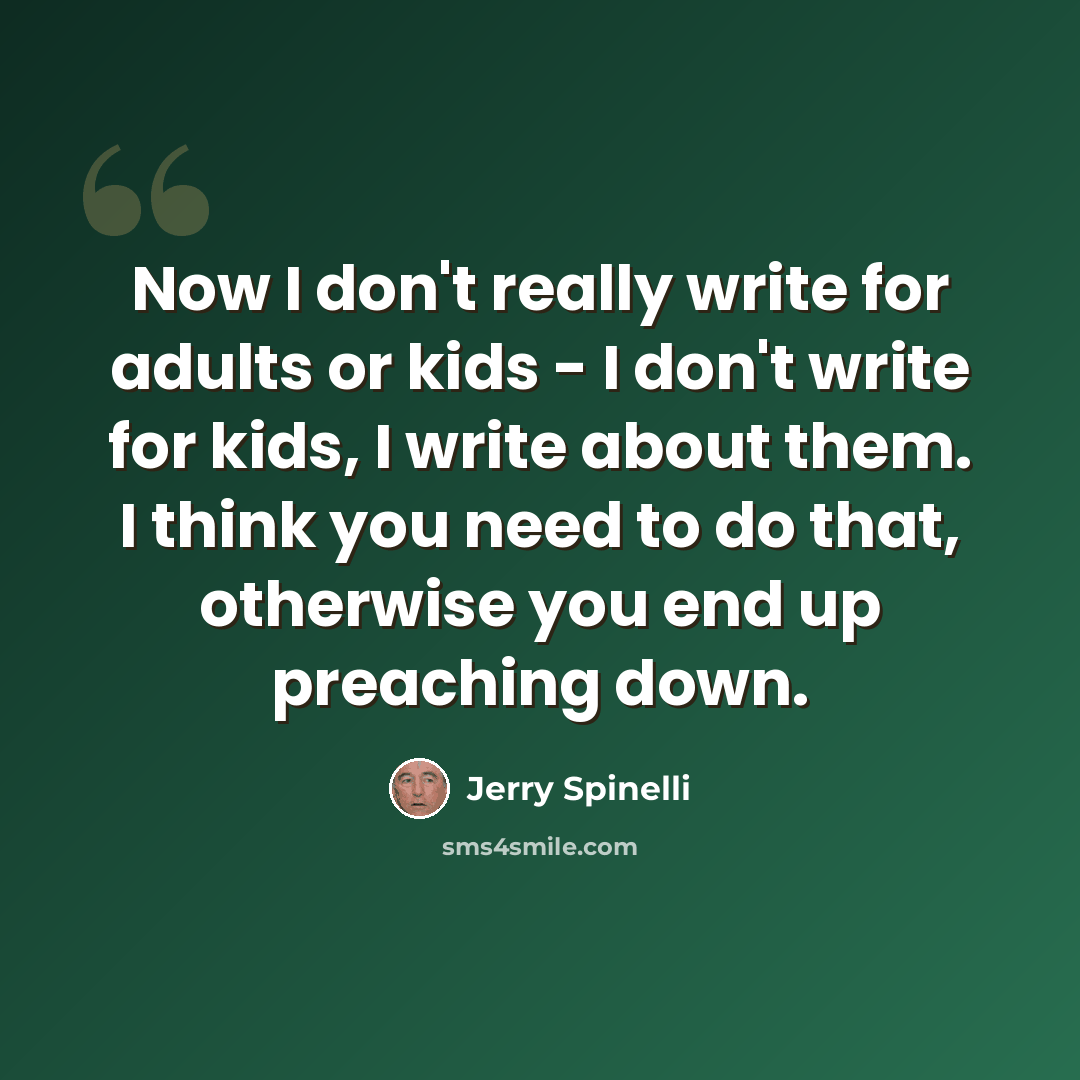 “Now I don't really write for adults or kids - I don't write for kids, I write about them. I think you need to do that, otherwise you end up preaching down.” quote by Jerry Spinelli
