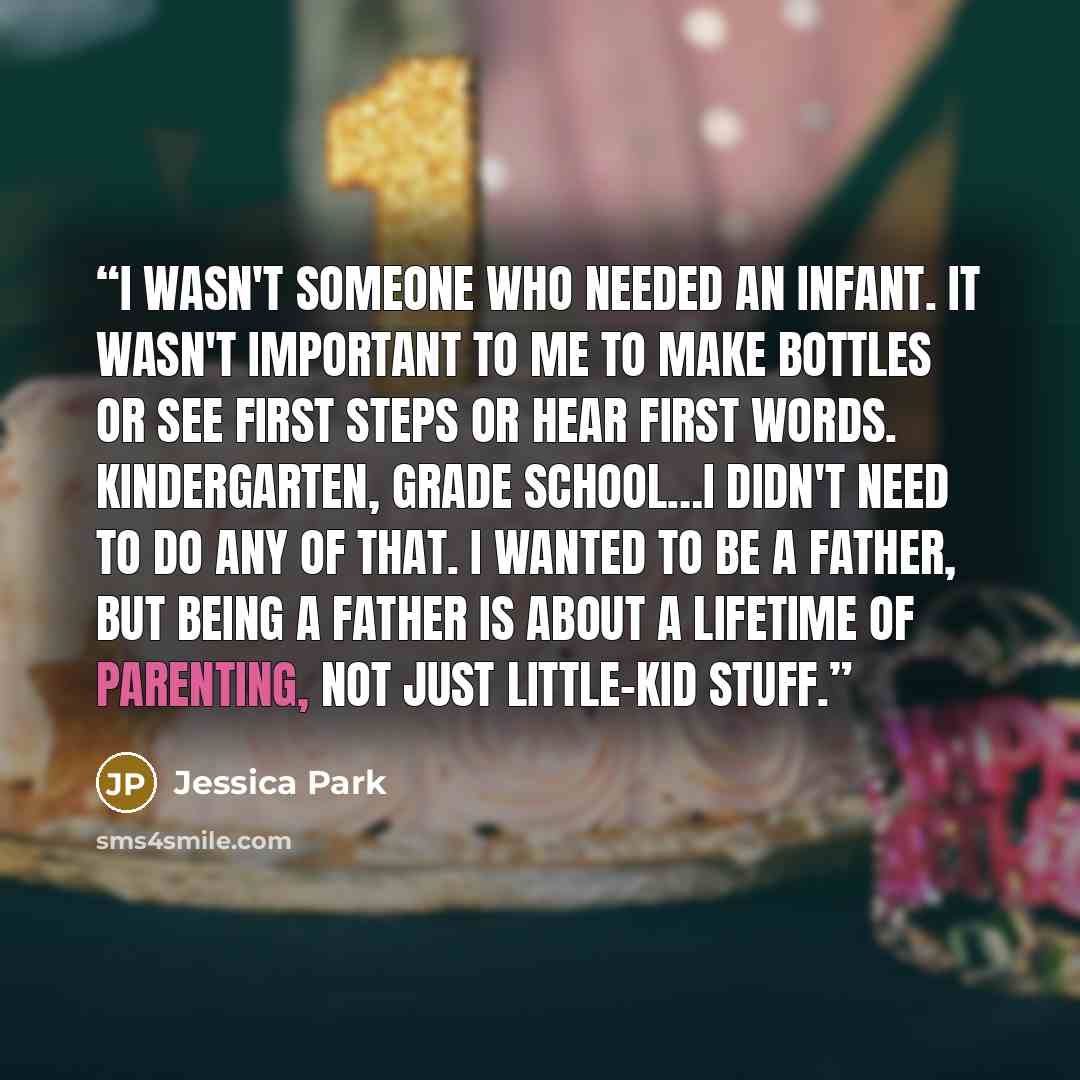 “I wasn't someone who needed an infant. It wasn't important to me to make bottles or see first steps or hear first words. Kindergarten, grade school…I didn't need to do any of that. I wanted to be a father, but being a father is about a lifetime of parenting, not just little-kid stuff.” quote by Jessica Park