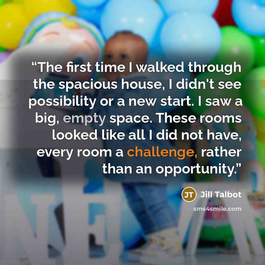 “The first time I walked through the spacious house, I didn't see possibility or a new start. I saw a big, empty space. These rooms looked like all I did not have, every room a challenge, rather than an opportunity.” quote by Jill Talbot