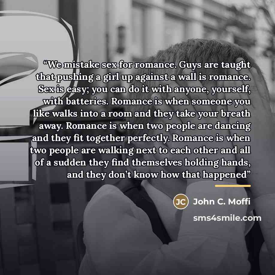 “We mistake sex for romance. Guys are taught that pushing a girl up against a wall is romance. Sex is easy; you can do it with anyone, yourself, with batteries. Romance is when someone you like walks into a room and they take your breath away. Romance is when two people are dancing and they fit…” quote by John C. Moffi