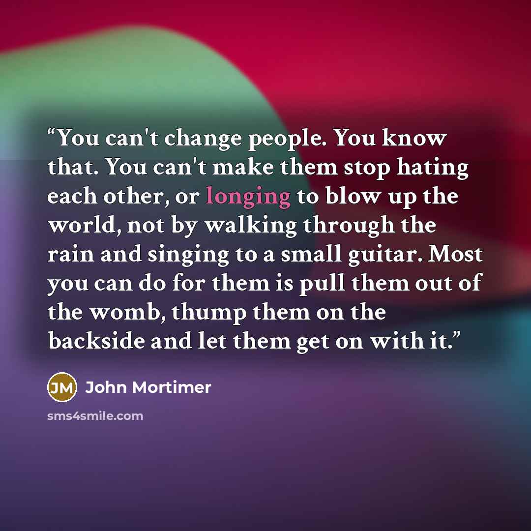 “You can't change people. You know that. You can't make them stop hating each other, or longing to blow up the world, not by walking through the rain and singing to a small guitar. Most you can do for them is pull them out of the womb, thump them on the backside and let them get on with it.” quote by John Mortimer