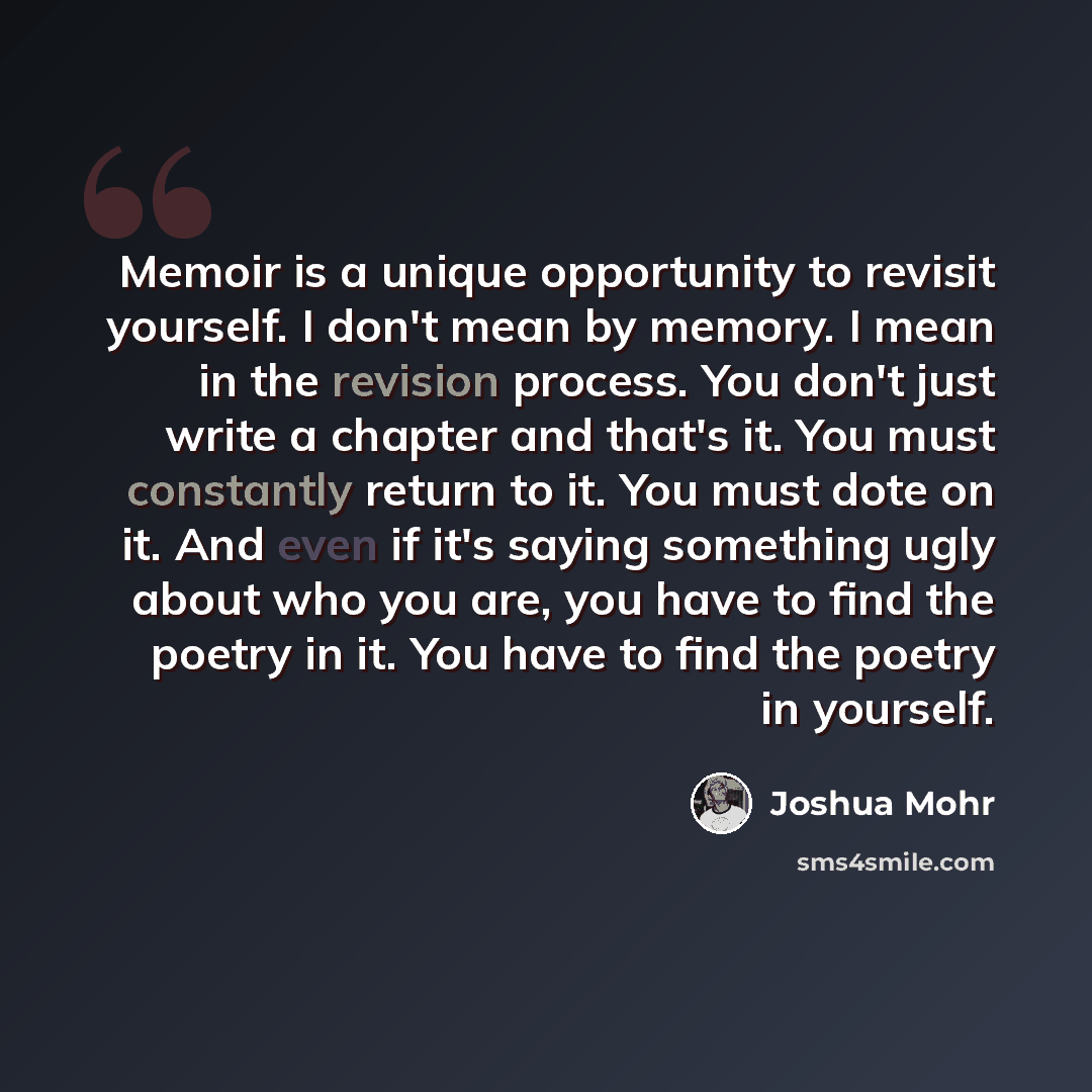 “Memoir is a unique opportunity to revisit yourself. I don't mean by memory. I mean in the revision process. You don't just write a chapter and that's it. You must constantly return to it. You must dote on it. And even if it's saying something ugly about who you are, you have to find the poetry in…” quote by Joshua Mohr
