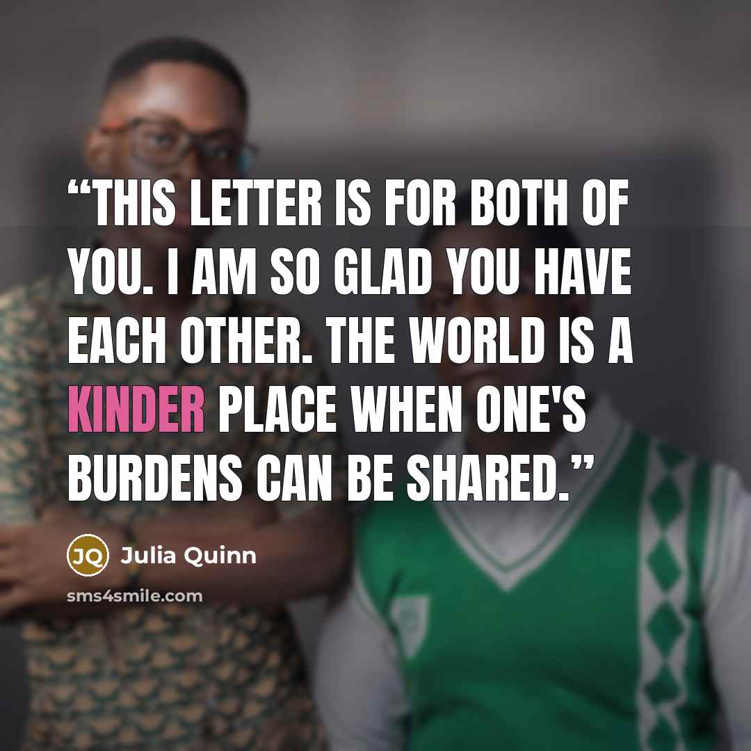 “This letter is for both of you. I am so glad you have each other. The world is a kinder place when one's burdens can be shared.” quote by Julia Quinn