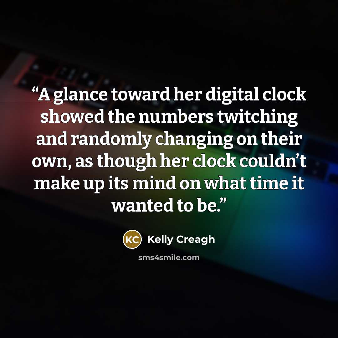 “A glance toward her digital clock showed the numbers twitching and randomly changing on their own, as though her clock couldn’t make up its mind on what time it wanted to be.” quote by Kelly Creagh