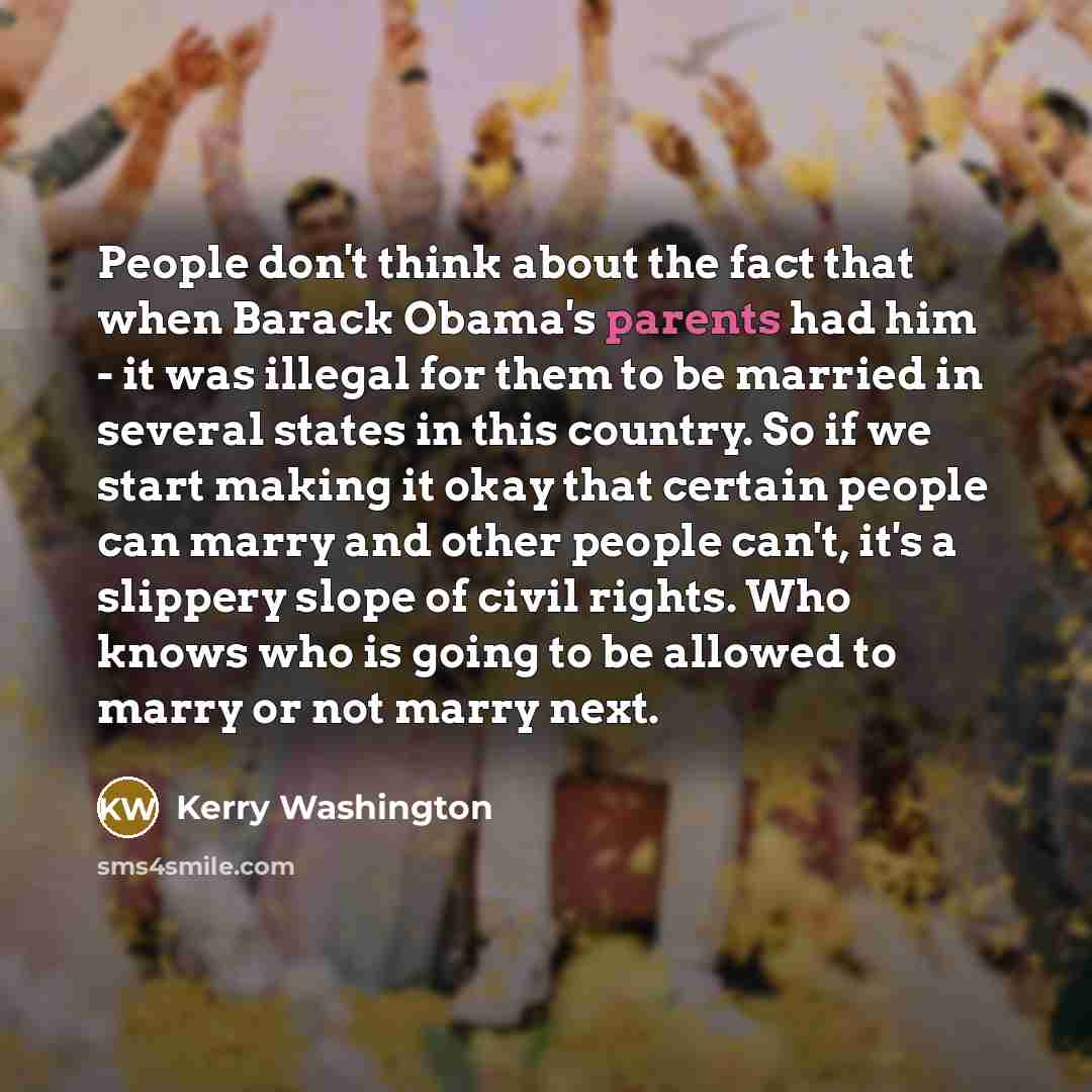 “People don't think about the fact that when Barack Obama's parents had him - it was illegal for them to be married in several states in this country. So if we start making it okay that certain people can marry and other people can't, it's a slippery slope of civil rights. Who knows who is going to…” quote by Kerry Washington