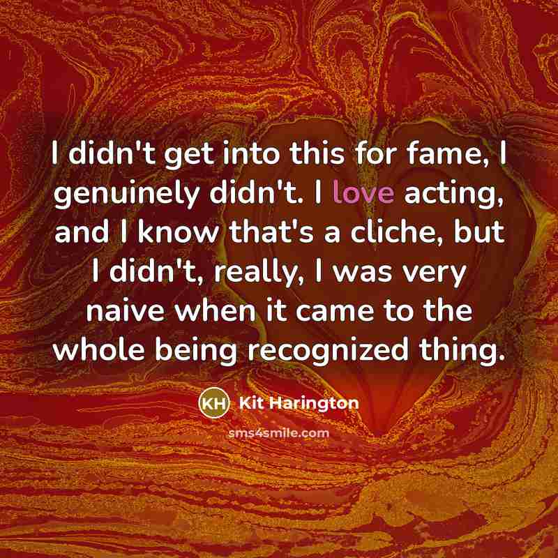 “I didn't get into this for fame, I genuinely didn't. I love acting, and I know that's a cliche, but I didn't, really, I was very naive when it came to the whole being recognized thing.” quote by Kit Harington