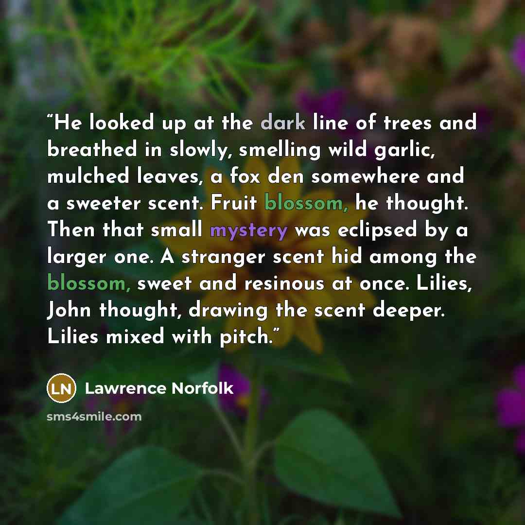 “He looked up at the dark line of trees and breathed in slowly, smelling wild garlic, mulched leaves, a fox den somewhere and a sweeter scent. Fruit blossom, he thought. Then that small mystery was eclipsed by a larger one. A stranger scent hid among the blossom, sweet and resinous at once. Lilies…” quote by Lawrence Norfolk