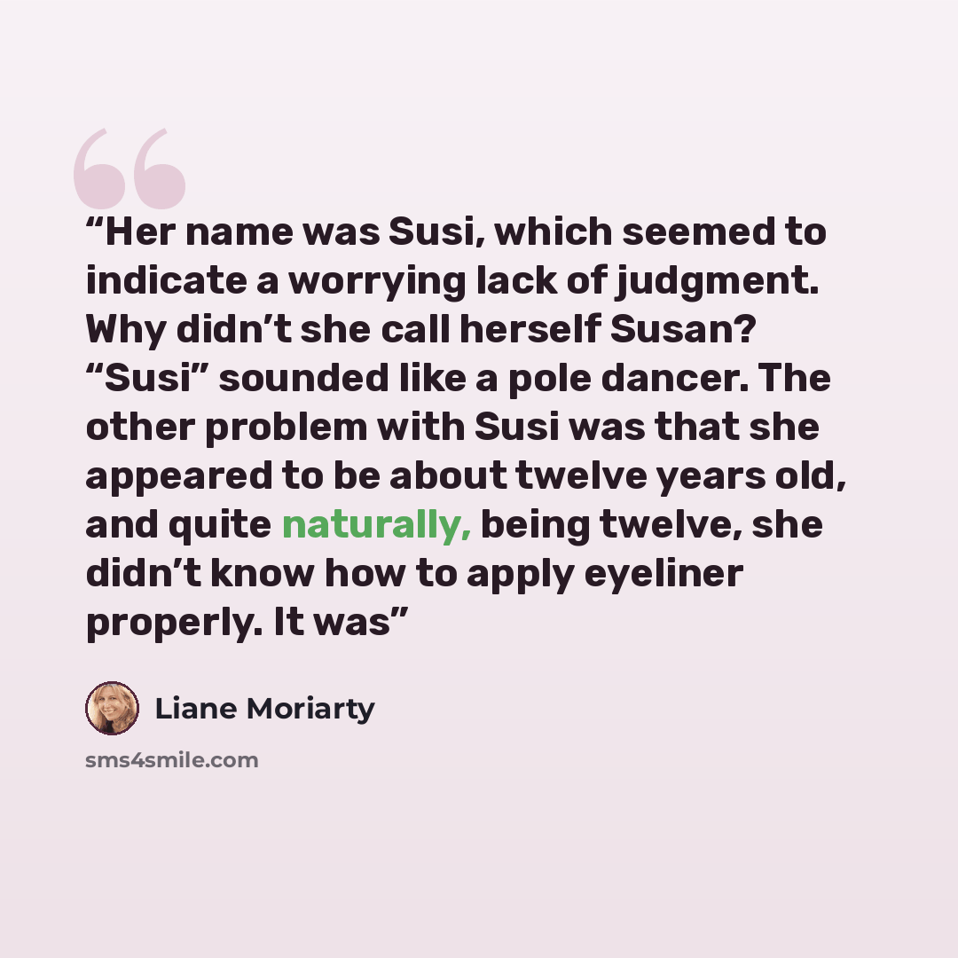 “Her name was Susi, which seemed to indicate a worrying lack of judgment. Why didn’t she call herself Susan? “Susi” sounded like a pole dancer. The other problem with Susi was that she appeared to be about twelve years old, and quite naturally, being twelve, she didn’t know how to apply eyeliner…” quote by Liane Moriarty