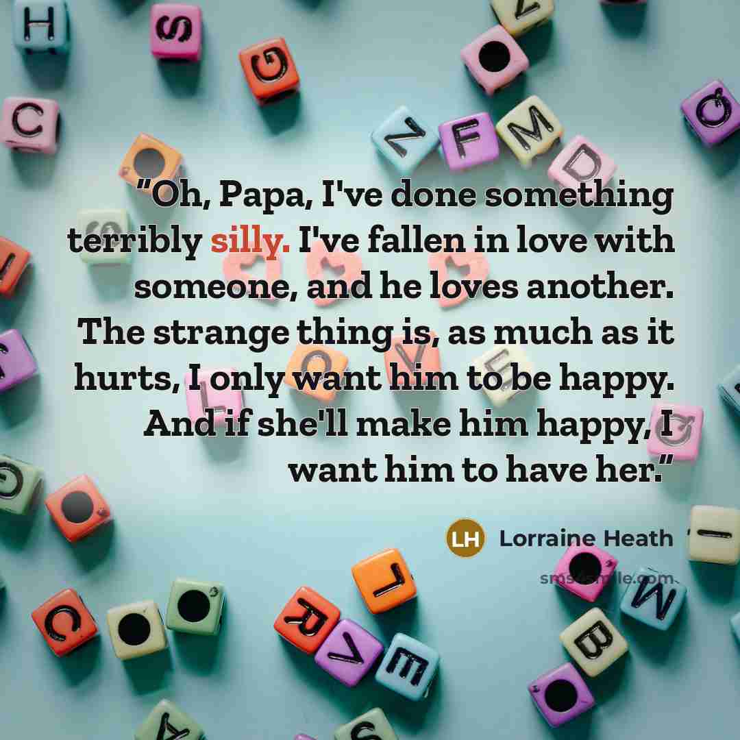 “Oh, Papa, I've done something terribly silly. I've fallen in love with someone, and he loves another. The strange thing is, as much as it hurts, I only want him to be happy. And if she'll make him happy, I want him to have her.” quote by Lorraine Heath