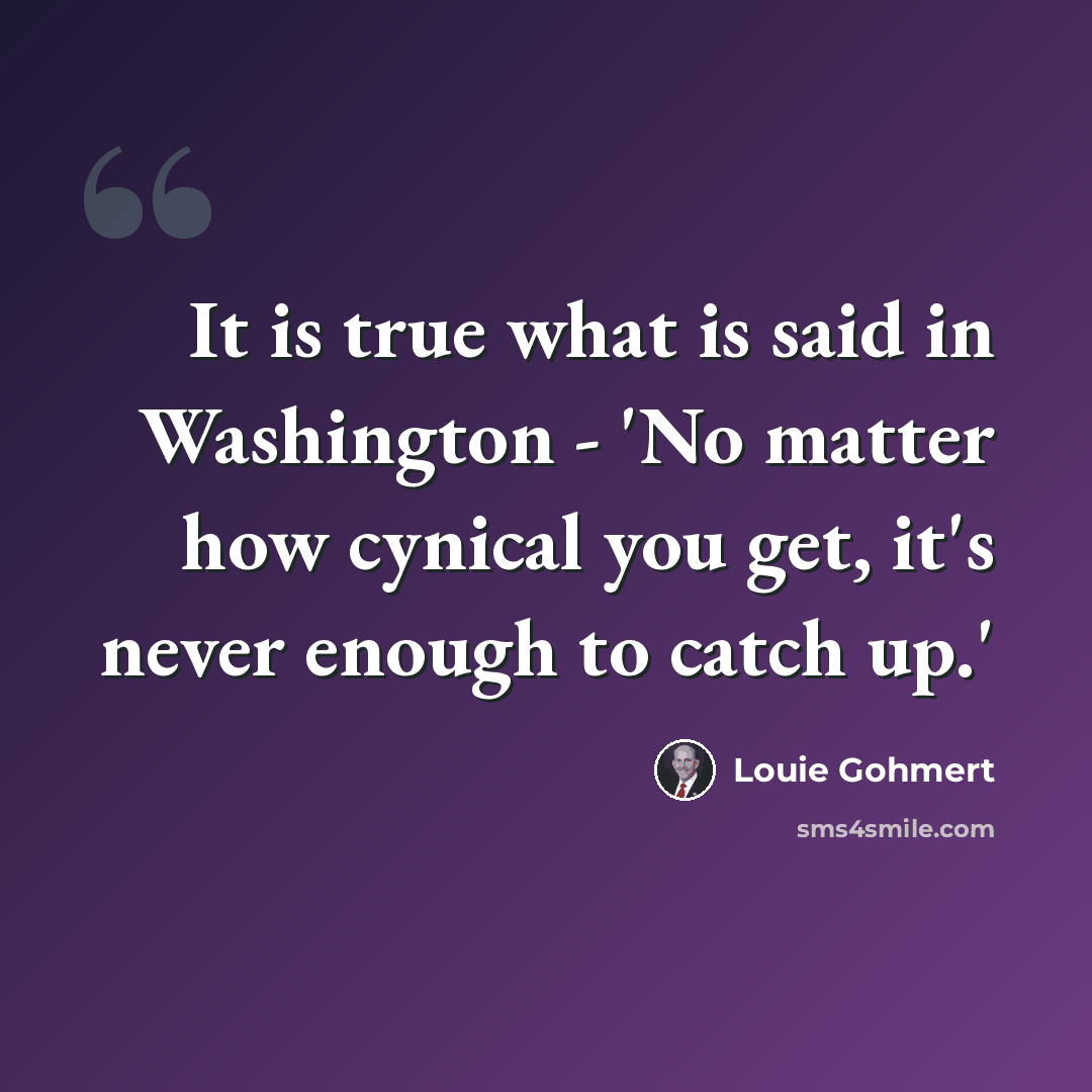 “It is true what is said in Washington - 'No matter how cynical you get, it's never enough to catch up.'” quote by Louie Gohmert