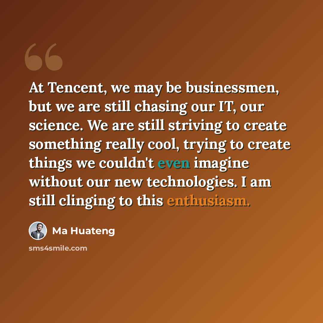 “At Tencent, we may be businessmen, but we are still chasing our IT, our science. We are still striving to create something really cool, trying to create things we couldn't even imagine without our new technologies. I am still clinging to this enthusiasm.” quote by Ma Huateng