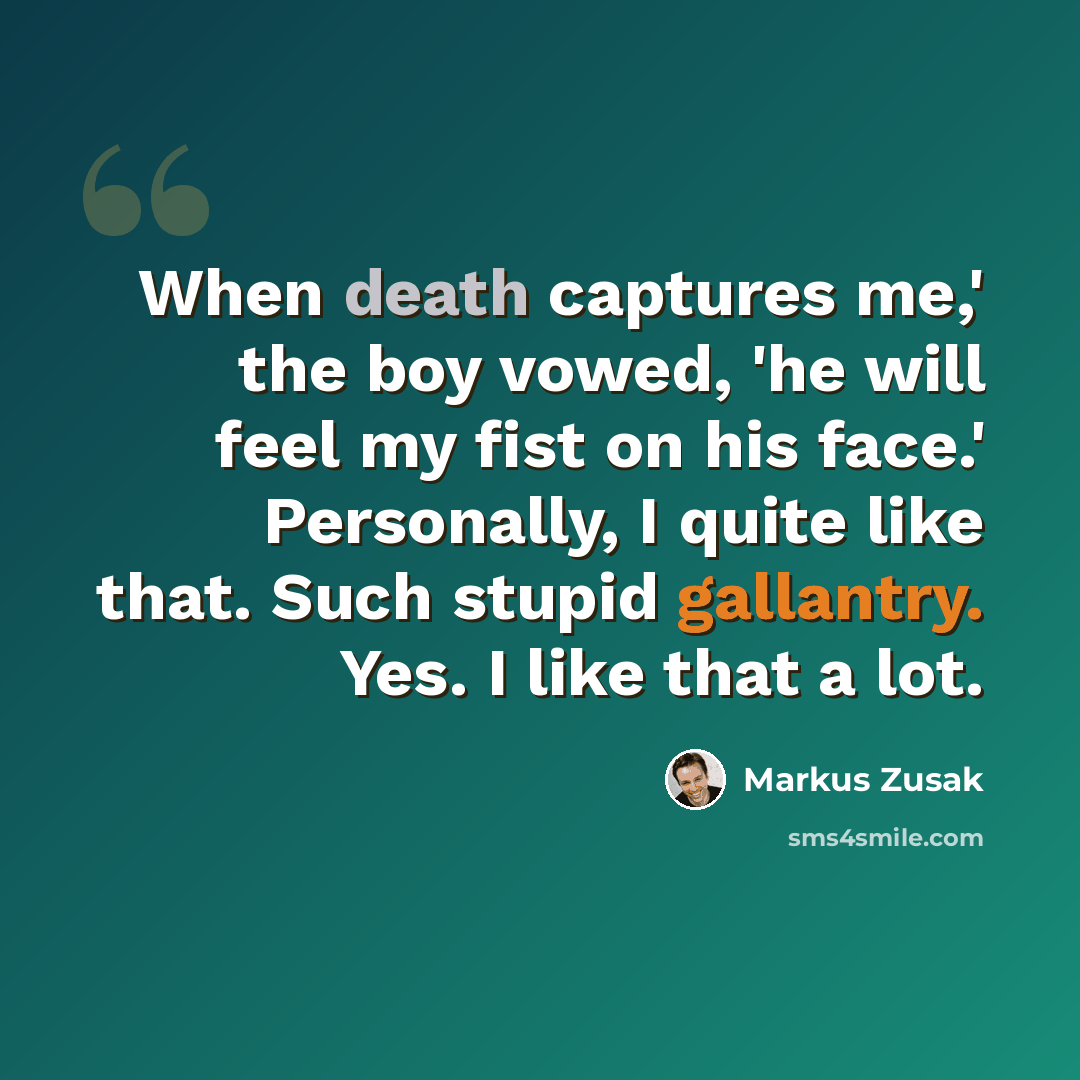 “When death captures me,' the boy vowed, 'he will feel my fist on his face.' Personally, I quite like that. Such stupid gallantry. Yes. I like that a lot.” quote by Markus Zusak