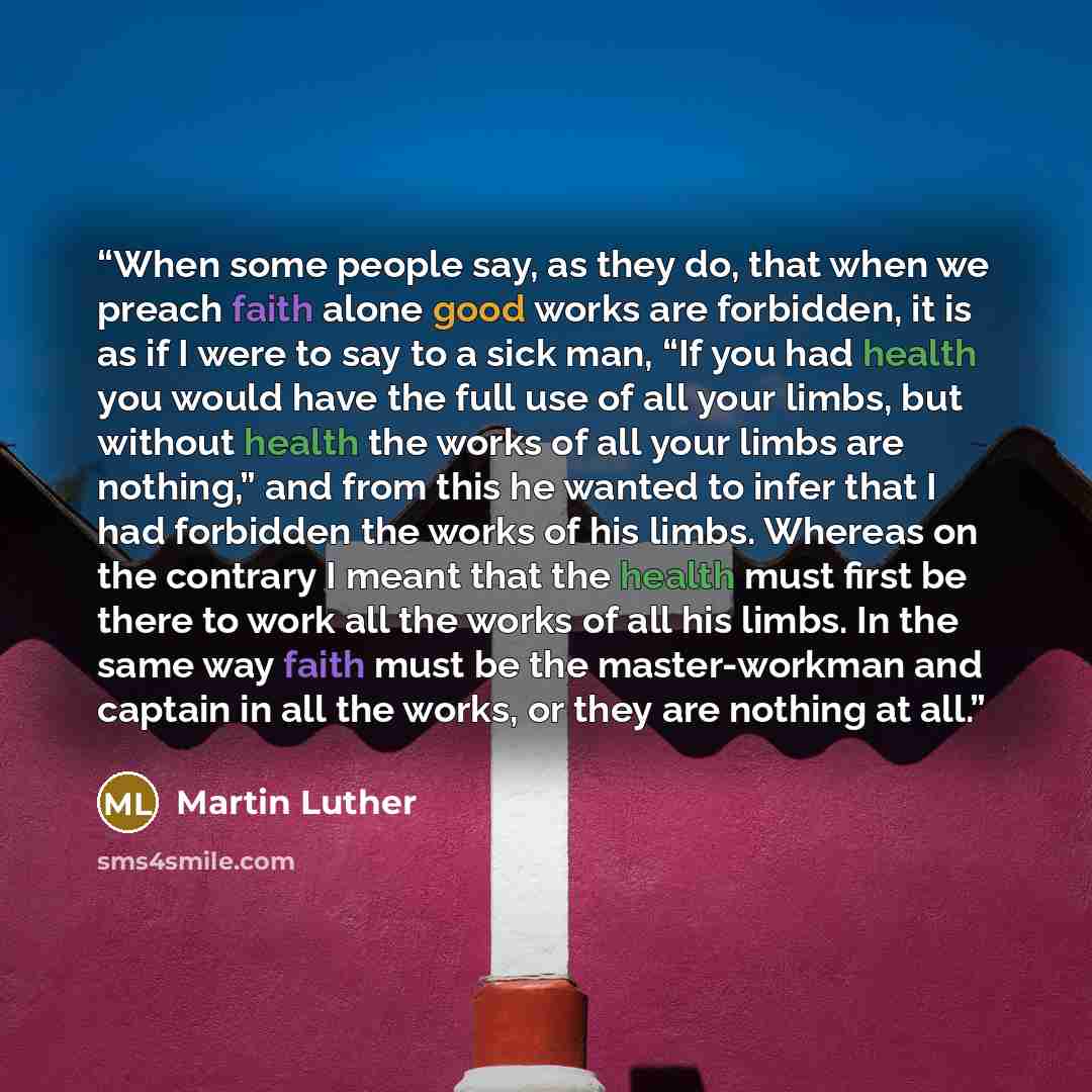 “When some people say, as they do, that when we preach faith alone good works are forbidden, it is as if I were to say to a sick man, “If you had health you would have the full use of all your limbs, but without health the works of all your limbs are nothing,” and from this he wanted to infer that…” quote by Martin Luther