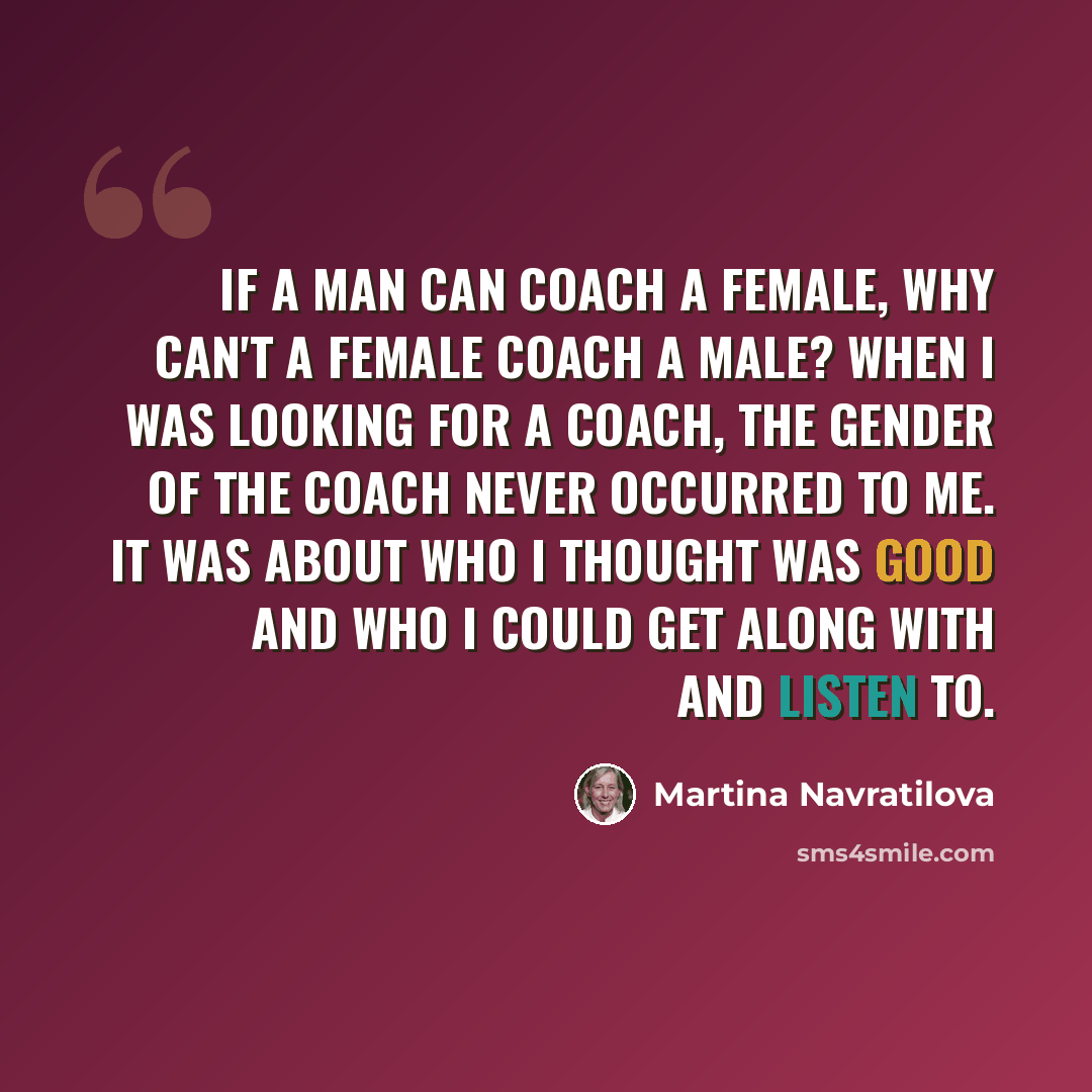 “If a man can coach a female, why can't a female coach a male? When I was looking for a coach, the gender of the coach never occurred to me. It was about who I thought was good and who I could get along with and listen to.” quote by Martina Navratilova