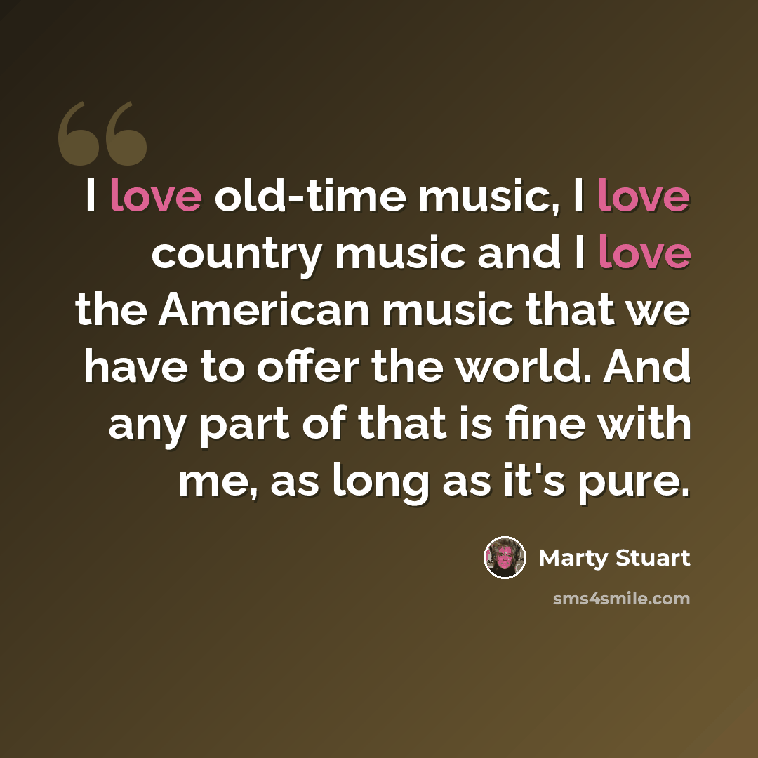 “I love old-time music, I love country music and I love the American music that we have to offer the world. And any part of that is fine with me, as long as it's pure.” quote by Marty Stuart
