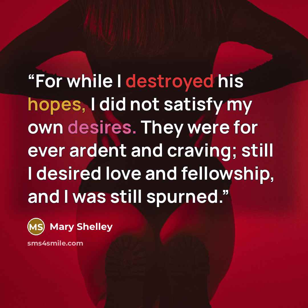 “For while I destroyed his hopes, I did not satisfy my own desires. They were for ever ardent and craving; still I desired love and fellowship, and I was still spurned.” quote by Mary Shelley