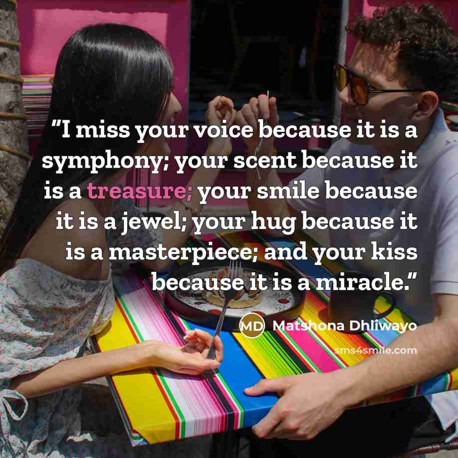 “I miss your voice because it is a symphony; your scent because it is a treasure; your smile because it is a jewel; your hug because it is a masterpiece; and your kiss because it is a miracle.” quote by Matshona Dhliwayo