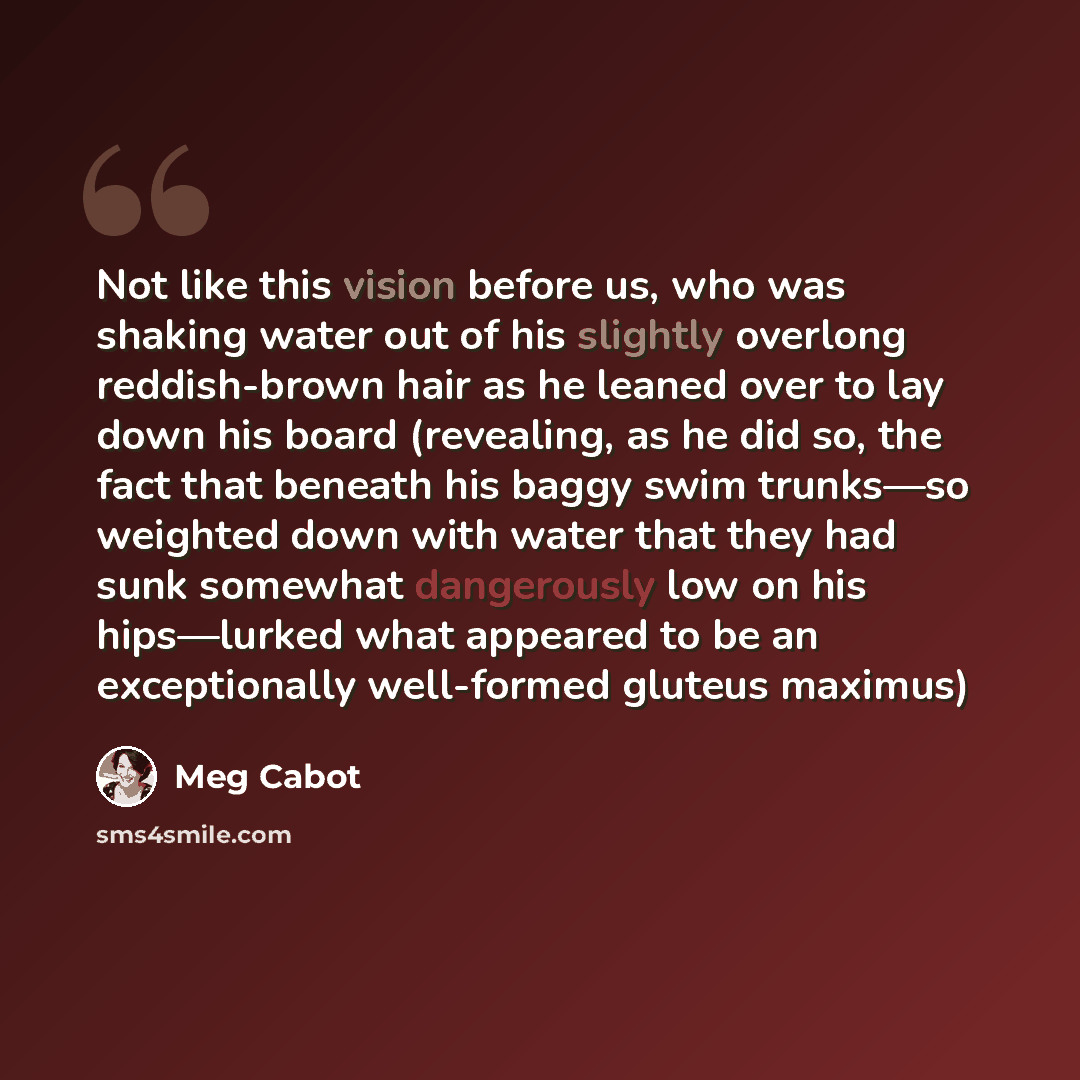 “Not like this vision before us, who was shaking water out of his slightly overlong reddish-brown hair as he leaned over to lay down his board (revealing, as he did so, the fact that beneath his baggy swim trunks—so weighted down with water that they had sunk somewhat dangerously low on his…” quote by Meg Cabot