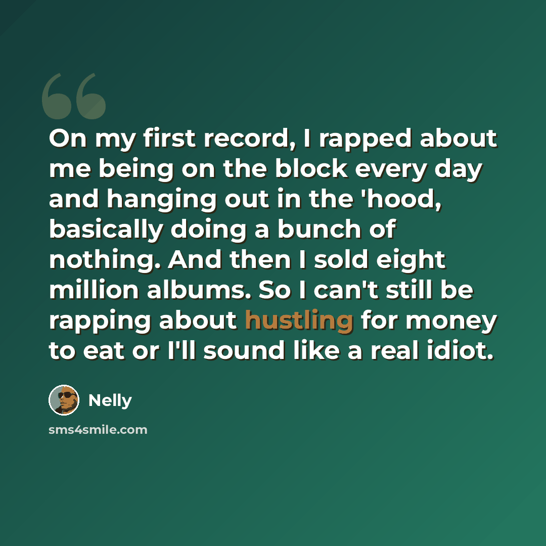 “On my first record, I rapped about me being on the block every day and hanging out in the 'hood, basically doing a bunch of nothing. And then I sold eight million albums. So I can't still be rapping about hustling for money to eat or I'll sound like a real idiot.” quote by Nelly
