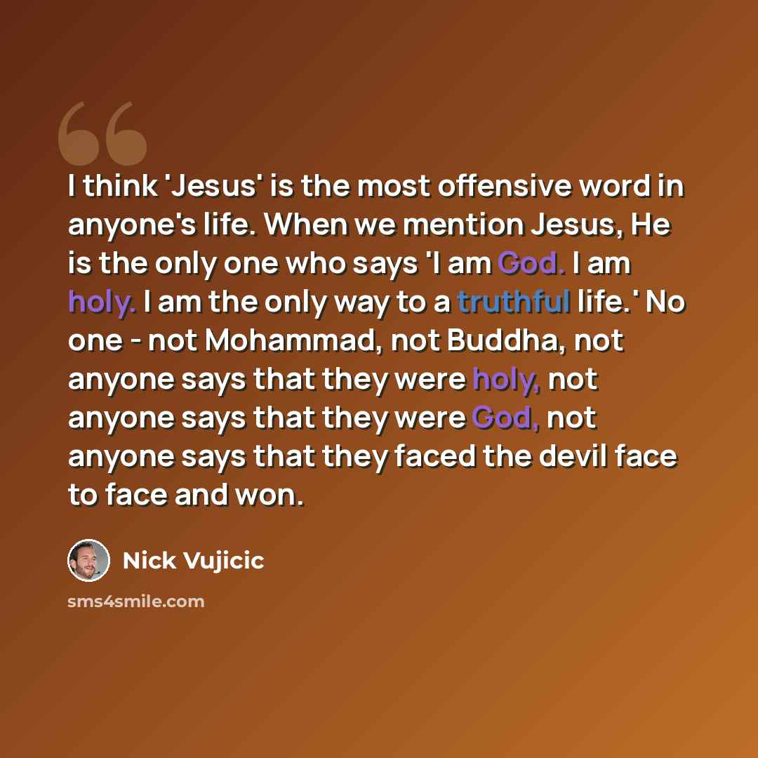 “I think 'Jesus' is the most offensive word in anyone's life. When we mention Jesus, He is the only one who says 'I am God. I am holy. I am the only way to a truthful life.' No one - not Mohammad, not Buddha, not anyone says that they were holy, not anyone says that they were God, not anyone says…” quote by Nick Vujicic