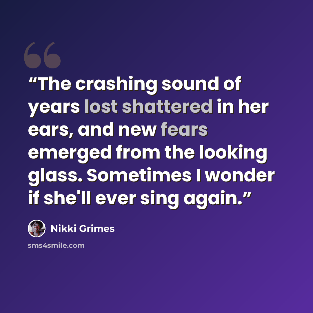 “The crashing sound of years lost shattered in her ears, and new fears emerged from the looking glass. Sometimes I wonder if she'll ever sing again.” quote by Nikki Grimes