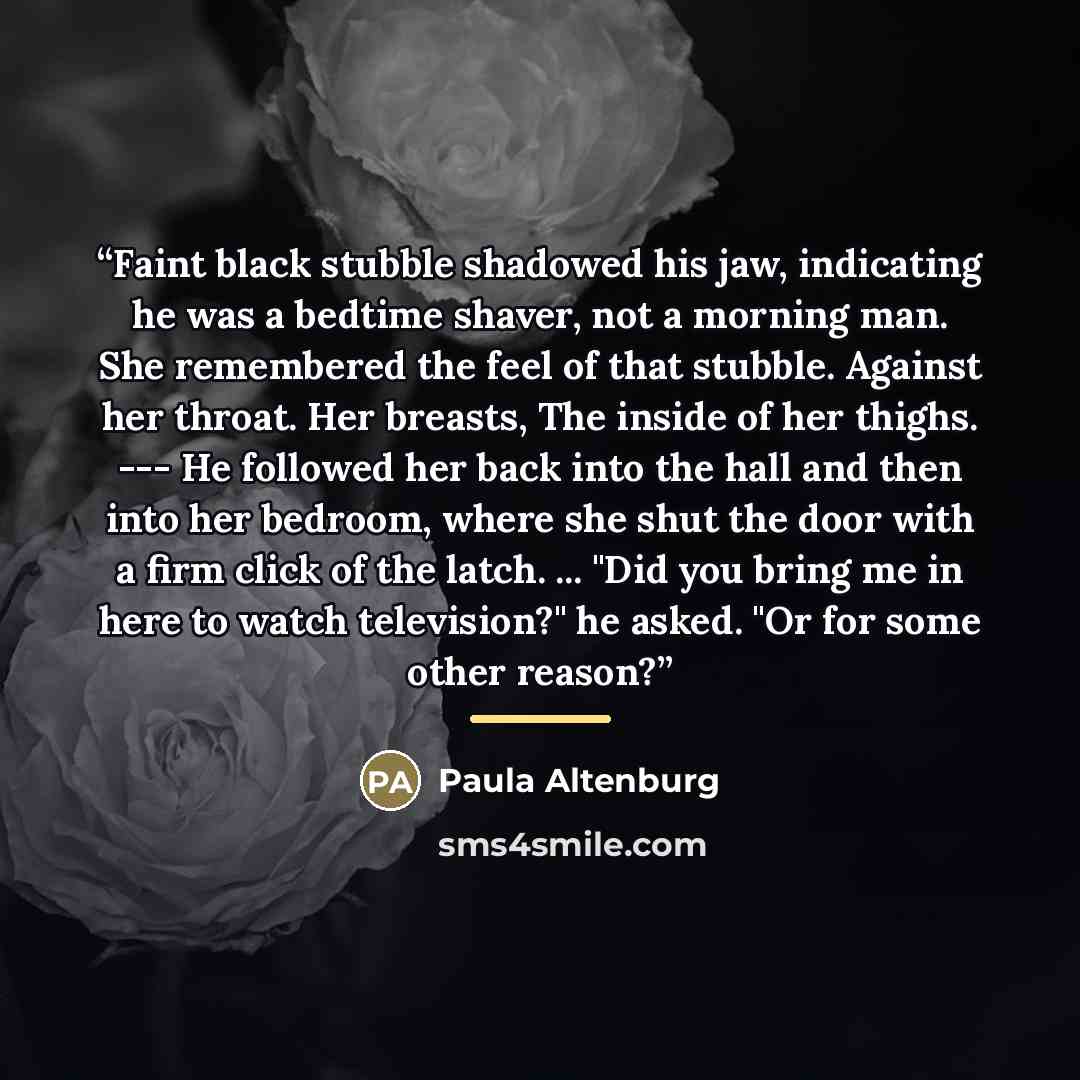 “Faint black stubble shadowed his jaw, indicating he was a bedtime shaver, not a morning man. She remembered the feel of that stubble. Against her throat. Her breasts, The inside of her thighs. --- He followed her back into the hall and then into her bedroom, where she shut the door with a firm…” quote by Paula Altenburg
