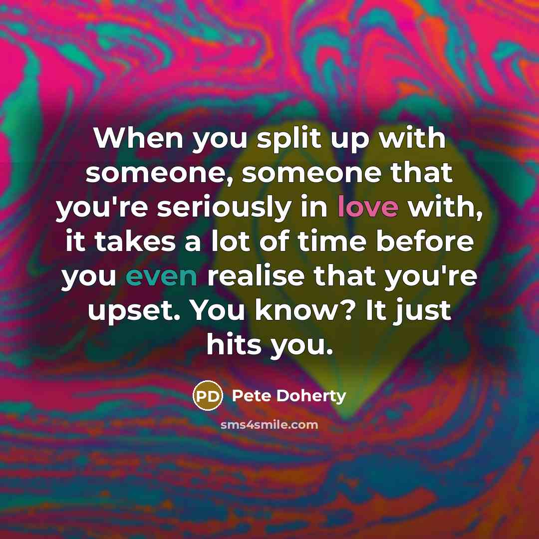 “When you split up with someone, someone that you're seriously in love with, it takes a lot of time before you even realise that you're upset. You know? It just hits you.” quote by Pete Doherty