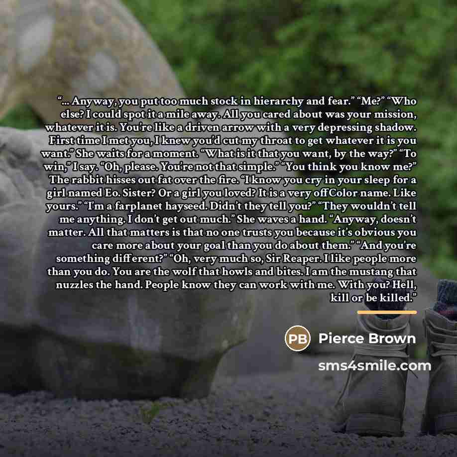 “... Anyway, you put too much stock in hierarchy and fear.” “Me?” “Who else? I could spot it a mile away. All you cared about was your mission, whatever it is. You’re like a driven arrow with a very depressing shadow. First time I met you, I knew you’d cut my throat to get whatever it is you want.”…” quote by Pierce Brown
