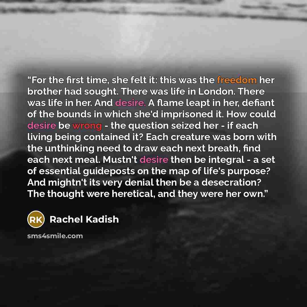 “For the first time, she felt it: this was the freedom her brother had sought. There was life in London. There was life in her. And desire. A flame leapt in her, defiant of the bounds in which she'd imprisoned it. How could desire be wrong - the question seized her - if each living being contained…” quote by Rachel Kadish