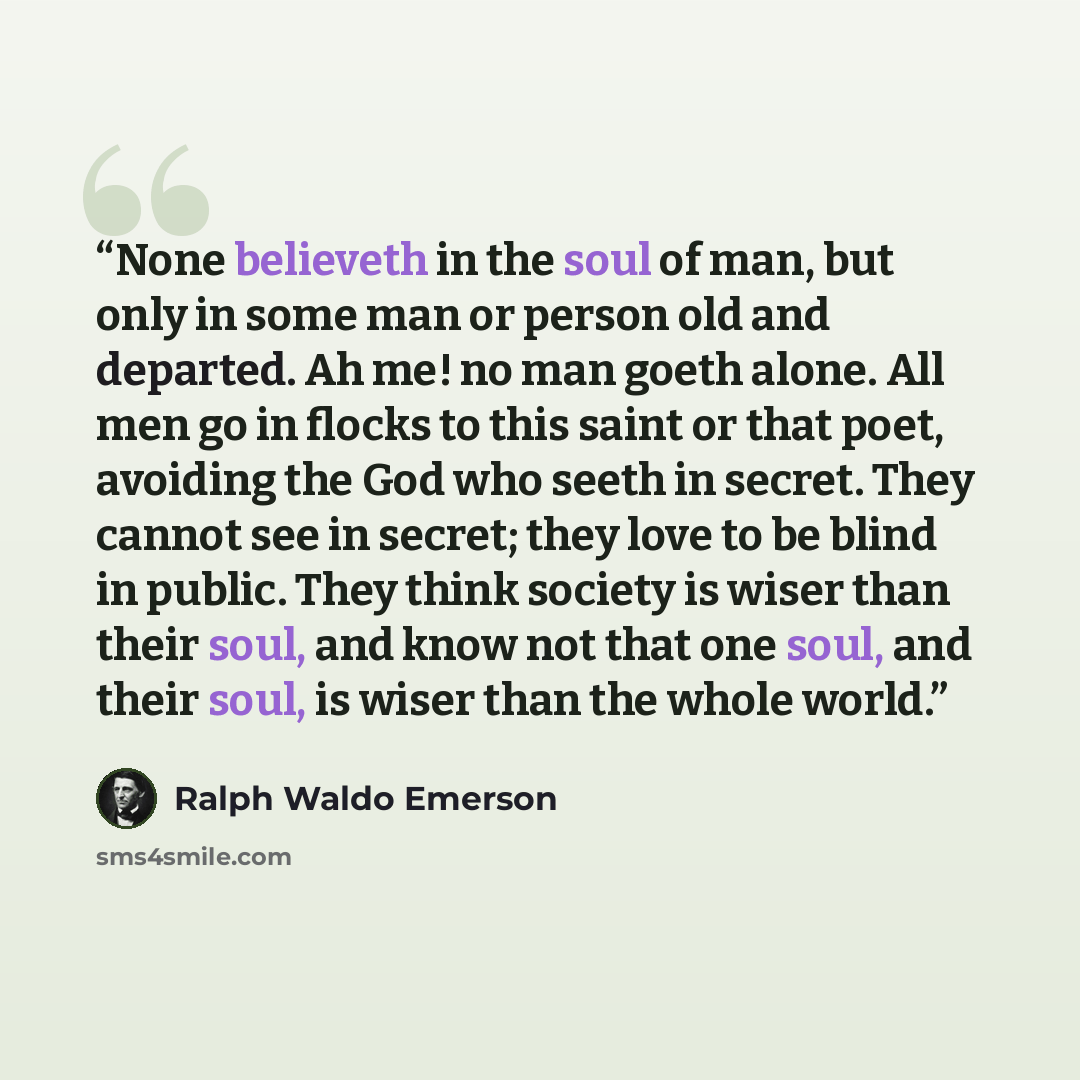 “None believeth in the soul of man, but only in some man or person old and departed. Ah me! no man goeth alone. All men go in flocks to this saint or that poet, avoiding the God who seeth in secret. They cannot see in secret; they love to be blind in public. They think society is wiser than their…” quote by Ralph Waldo Emerson