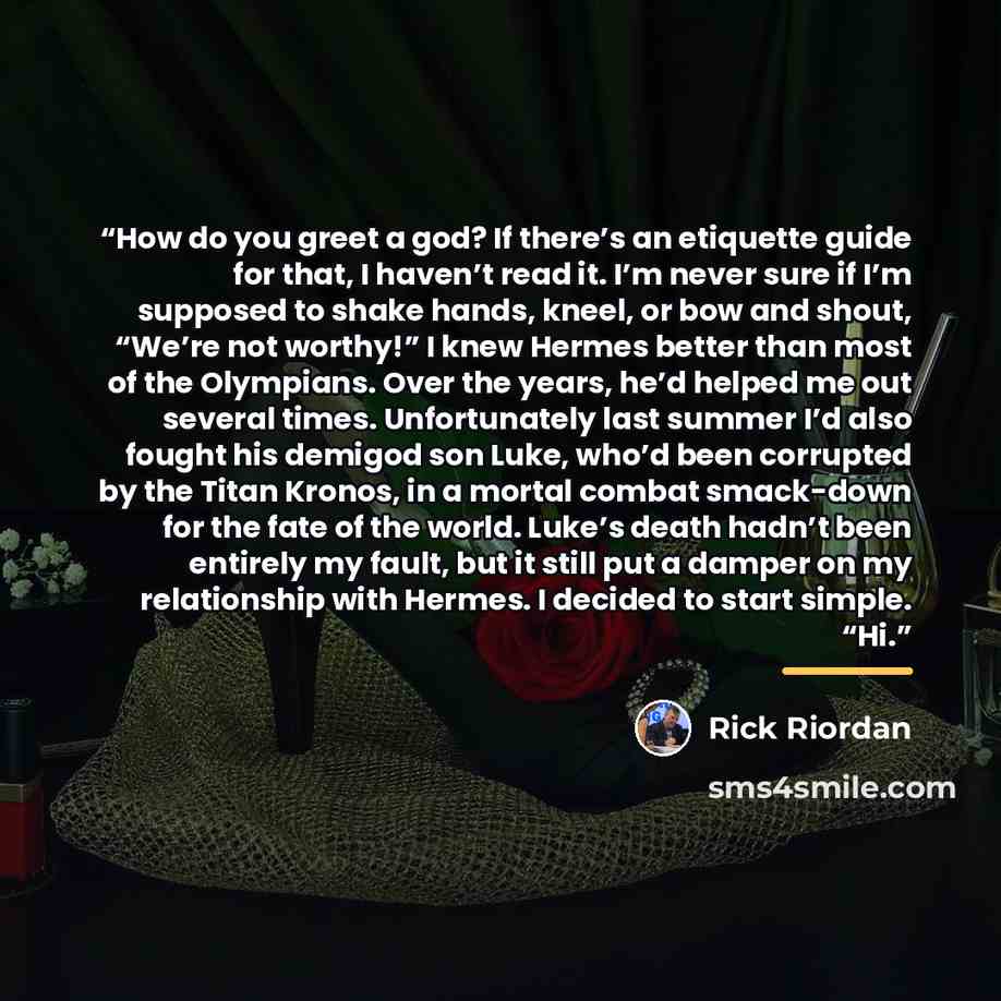“How do you greet a god? If there’s an etiquette guide for that, I haven’t read it. I’m never sure if I’m supposed to shake hands, kneel, or bow and shout, “We’re not worthy!” I knew Hermes better than most of the Olympians. Over the years, he’d helped me out several times. Unfortunately last…” quote by Rick Riordan