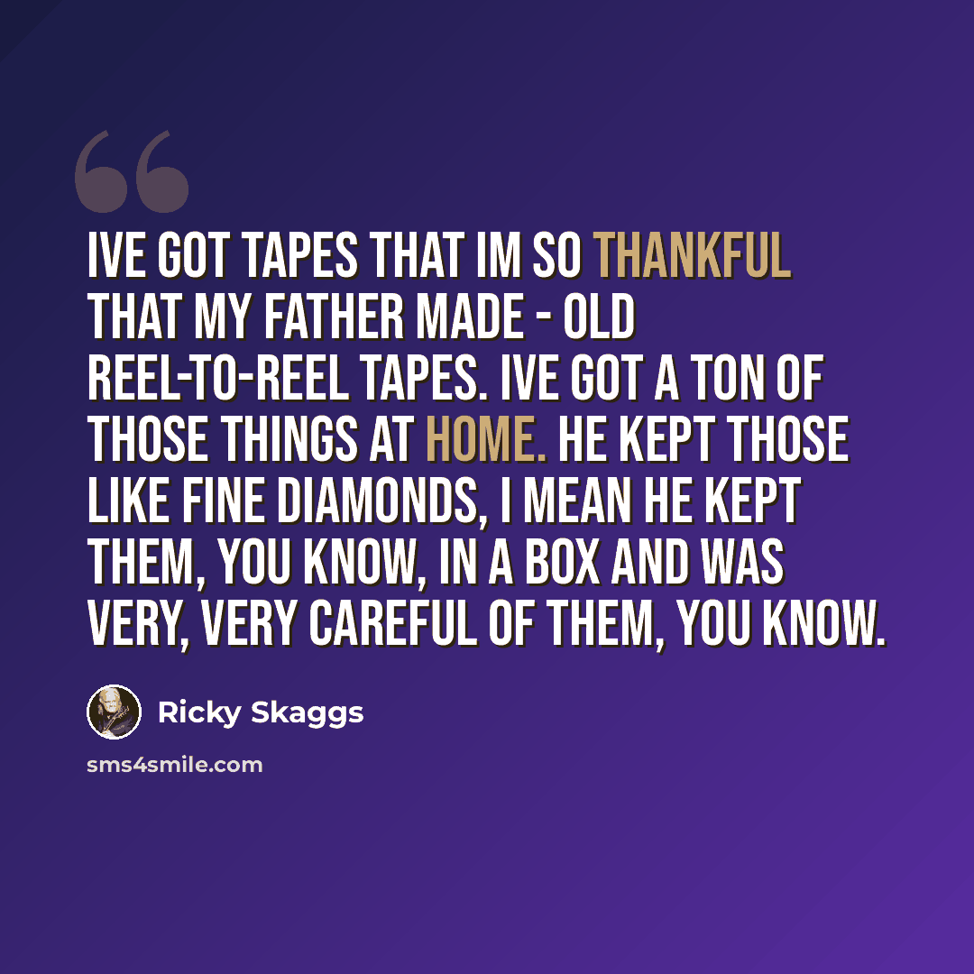 “Ive got tapes that Im so thankful that my father made - old reel-to-reel tapes. Ive got a ton of those things at home. He kept those like fine diamonds, I mean he kept them, you know, in a box and was very, very careful of them, you know.” quote by Ricky Skaggs