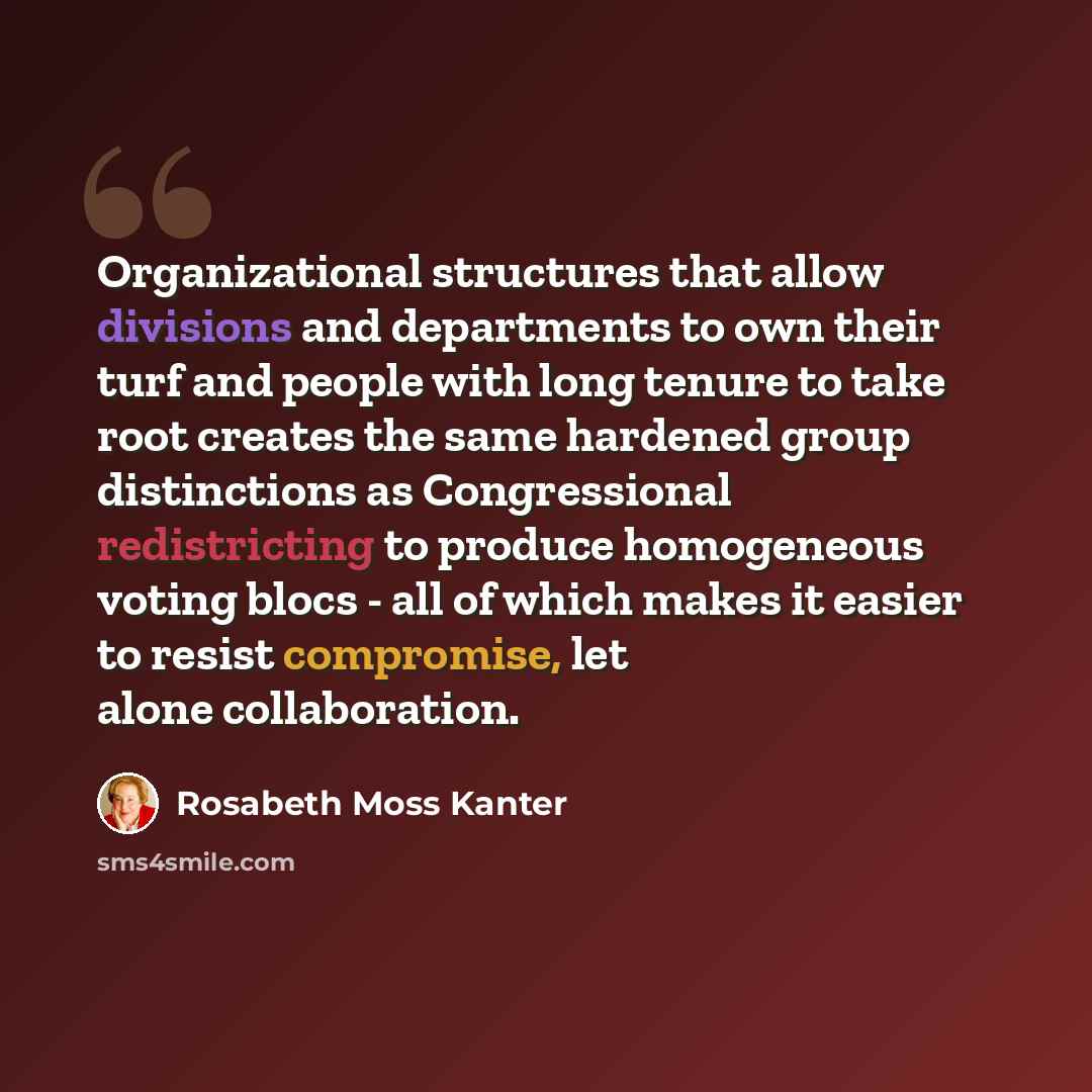 “Organizational structures that allow divisions and departments to own their turf and people with long tenure to take root creates the same hardened group distinctions as Congressional redistricting to produce homogeneous voting blocs - all of which makes it easier to resist compromise, let alone…” quote by Rosabeth Moss Kanter