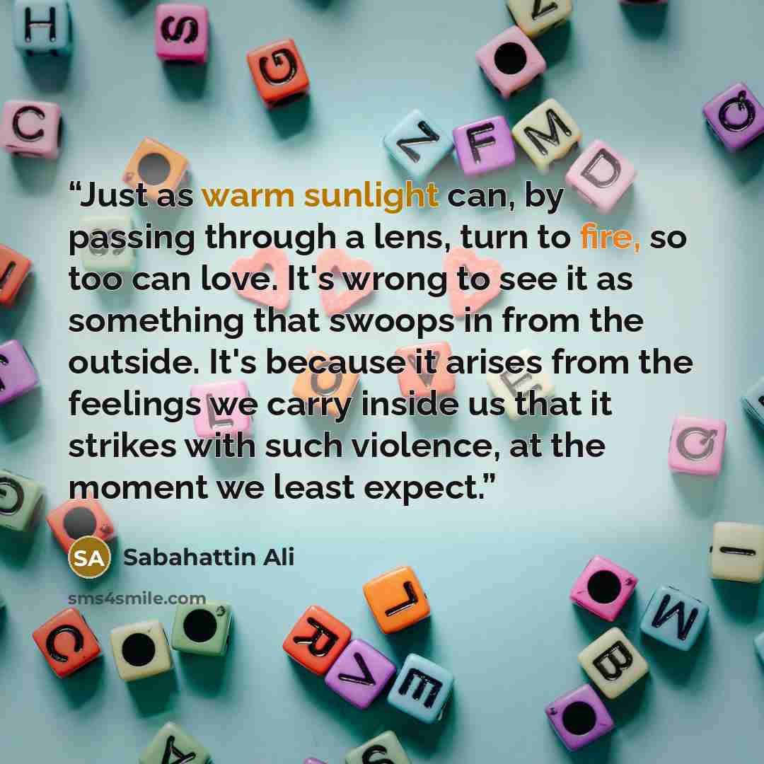 “Just as warm sunlight can, by passing through a lens, turn to fire, so too can love. It's wrong to see it as something that swoops in from the outside. It's because it arises from the feelings we carry inside us that it strikes with such violence, at the moment we least expect.” quote by Sabahattin Ali