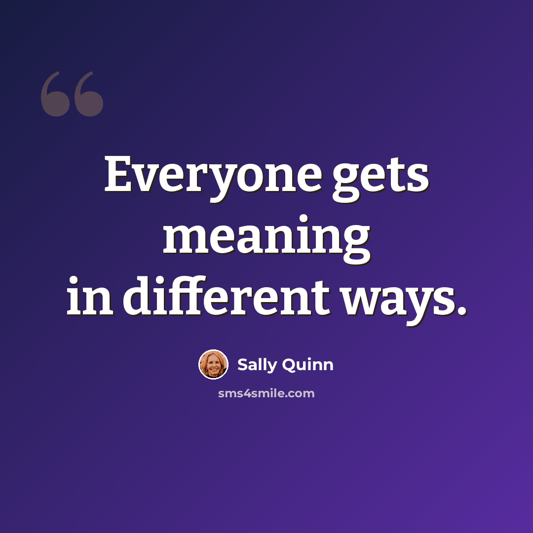 “Everyone gets meaning in different ways.” quote by Sally Quinn