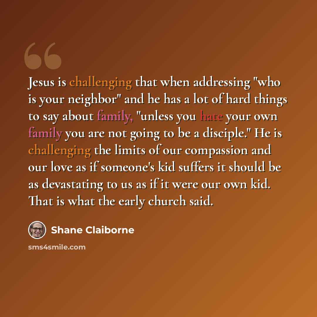 “Jesus is challenging that when addressing "who is your neighbor" and he has a lot of hard things to say about family, "unless you hate your own family you are not going to be a disciple." He is challenging the limits of our compassion and our love as if someone's kid suffers it should be as…” quote by Shane Claiborne