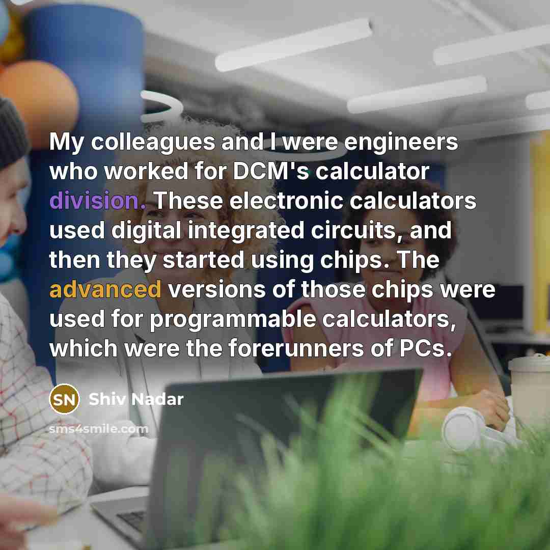 “My colleagues and I were engineers who worked for DCM's calculator division. These electronic calculators used digital integrated circuits, and then they started using chips. The advanced versions of those chips were used for programmable calculators, which were the forerunners of PCs.” quote by Shiv Nadar
