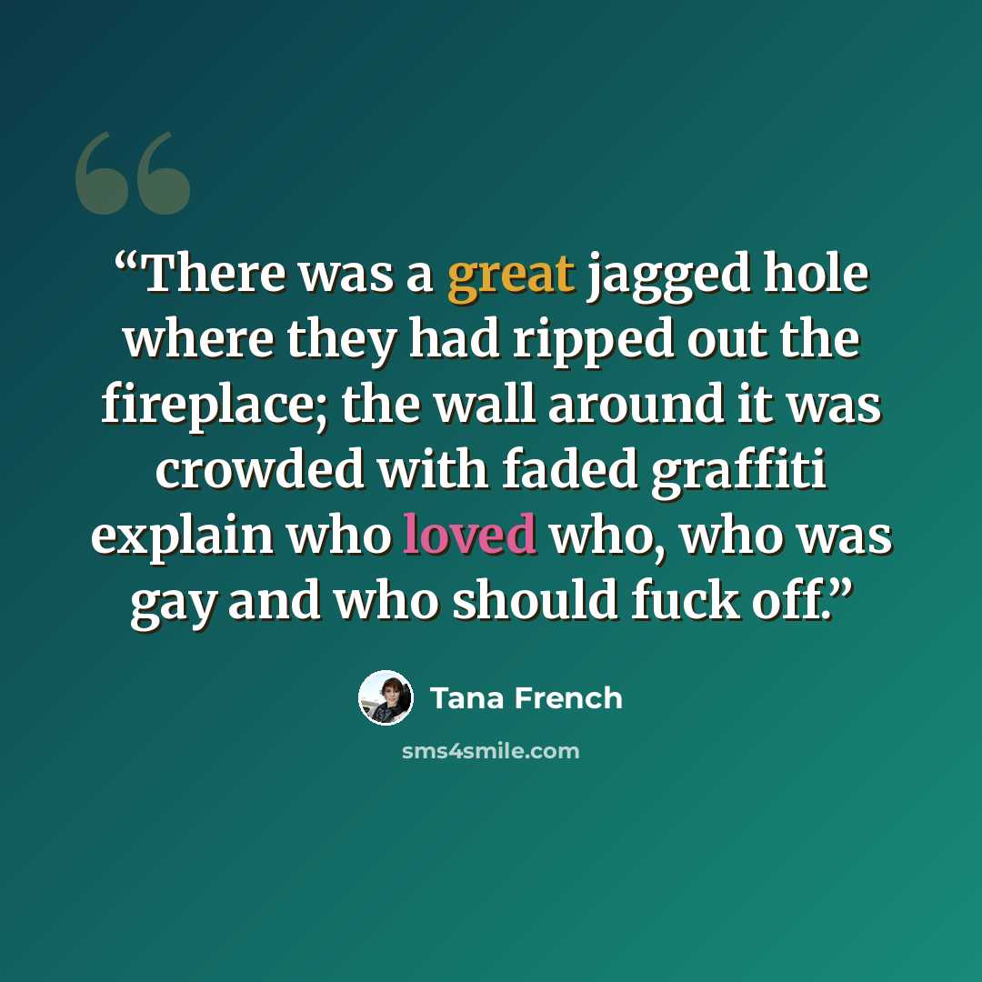 “There was a great jagged hole where they had ripped out the fireplace; the wall around it was crowded with faded graffiti explain who loved who, who was gay and who should fuck off.” quote by Tana French