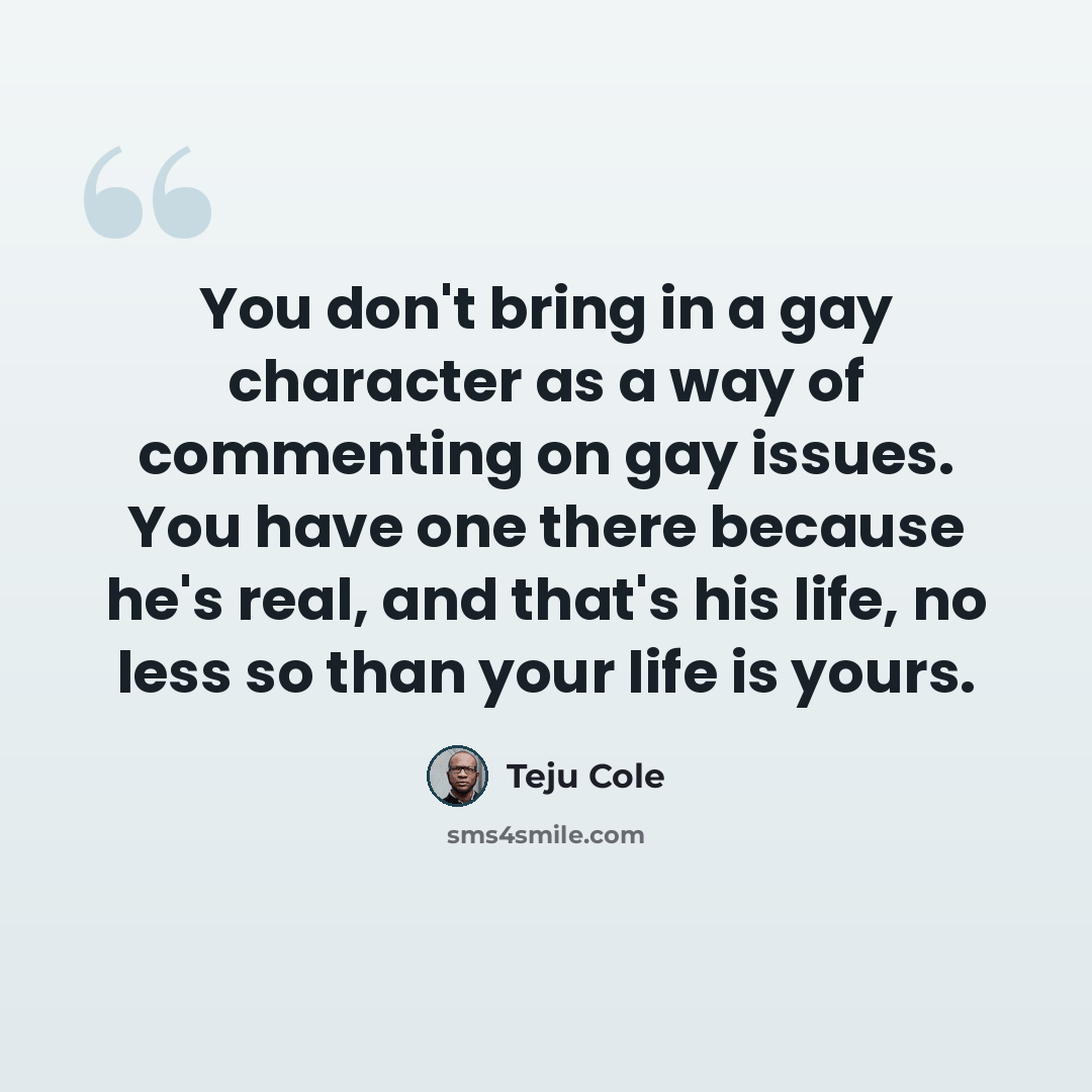 “You don't bring in a gay character as a way of commenting on gay issues. You have one there because he's real, and that's his life, no less so than your life is yours.” quote by Teju Cole