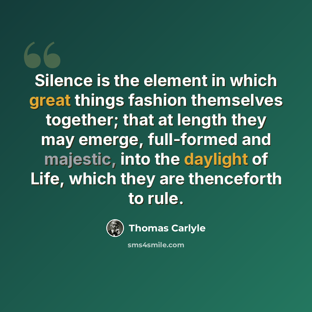 “Silence is the element in which great things fashion themselves together; that at length they may emerge, full-formed and majestic, into the daylight of Life, which they are thenceforth to rule.” quote by Thomas Carlyle