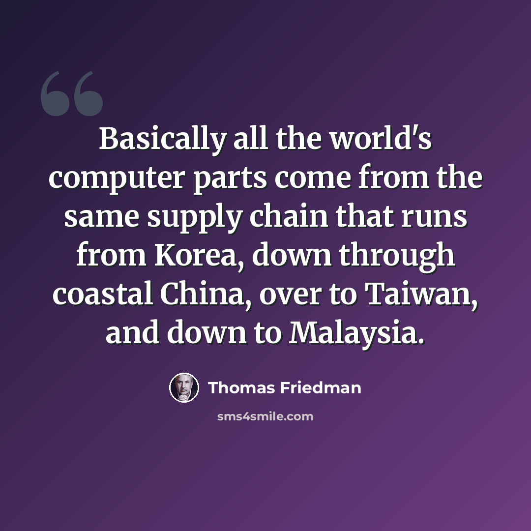 “Basically all the world's computer parts come from the same supply chain that runs from Korea, down through coastal China, over to Taiwan, and down to Malaysia.” quote by Thomas Friedman