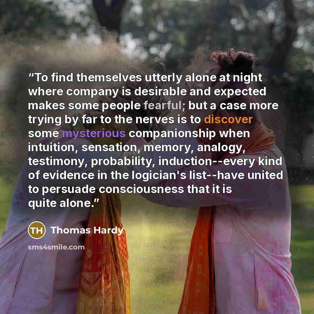“To find themselves utterly alone at night where company is desirable and expected makes some people fearful; but a case more trying by far to the nerves is to discover some mysterious companionship when intuition, sensation, memory, analogy, testimony, probability, induction--every kind of…” quote by Thomas Hardy