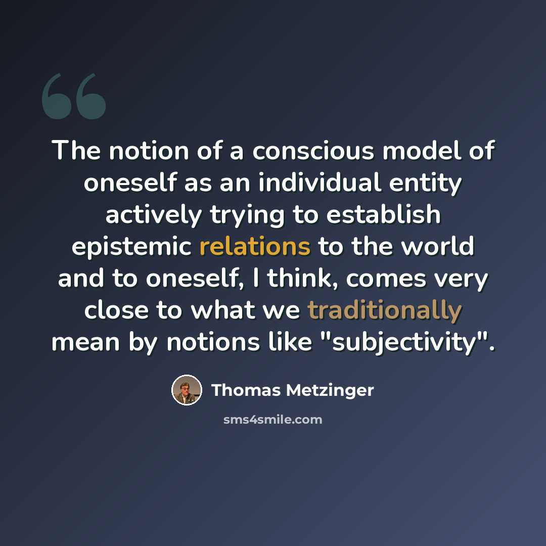 “The notion of a conscious model of oneself as an individual entity actively trying to establish epistemic relations to the world and to oneself, I think, comes very close to what we traditionally mean by notions like "subjectivity".” quote by Thomas Metzinger