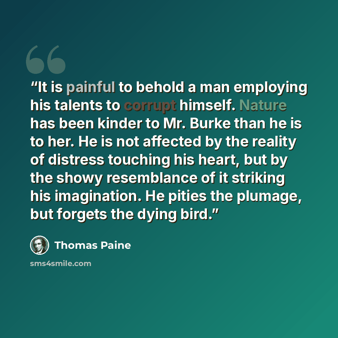 “It is painful to behold a man employing his talents to corrupt himself. Nature has been kinder to Mr. Burke than he is to her. He is not affected by the reality of distress touching his heart, but by the showy resemblance of it striking his imagination. He pities the plumage, but forgets the dying…” quote by Thomas Paine