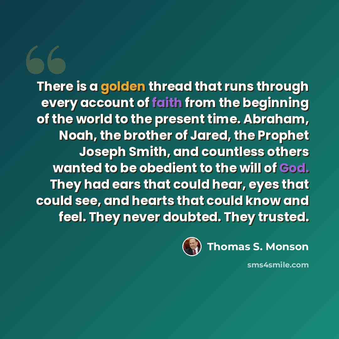 “There is a golden thread that runs through every account of faith from the beginning of the world to the present time. Abraham, Noah, the brother of Jared, the Prophet Joseph Smith, and countless others wanted to be obedient to the will of God. They had ears that could hear, eyes that could see…” quote by Thomas S. Monson